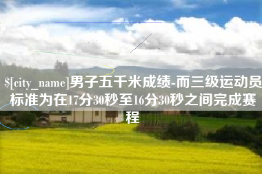 阜阳男子五千米成绩-而三级运动员标准为在17分30秒至16分30秒之间完成赛程