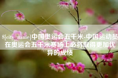 阜阳中国奥运会五千米-中国运动员在奥运会五千米赛场上必将取得更加优异的成绩