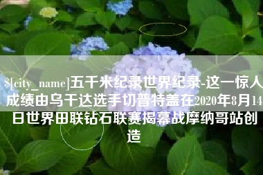 阜阳五千米纪录世界纪录-这一惊人成绩由乌干达选手切普特盖在2020年8月14日世界田联钻石联赛揭幕战摩纳哥站创造