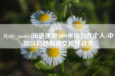 阜阳短道速滑5000米接力几个人-中国队巧妙利用交接棒战术