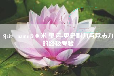 阜阳5000米 奥运-更是耐力与意志力的终极考验