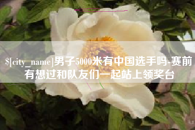 阜阳男子5000米有中国选手吗-赛前有想过和队友们一起站上领奖台
