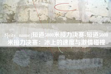 阜阳短道5000米接力决赛-短道5000米接力决赛：冰上的速度与激情碰撞