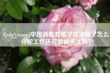 阜阳中国消防救援学院毕业了怎么分配工作还可能被逃汰吗？