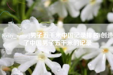 阜阳男子五千米中国记录排名-创造了中国男子五千米的记录