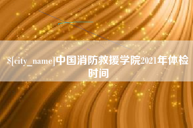 阜阳中国消防救援学院2021年体检时间