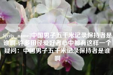 阜阳中国男子五千米记录保持者是谁啊-许多田径爱好者心中都有这样一个疑问：中国男子五千米记录保持者是谁啊