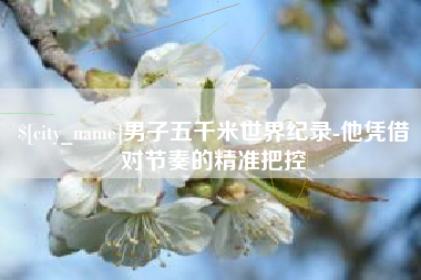 阜阳男子五千米世界纪录-他凭借对节奏的精准把控