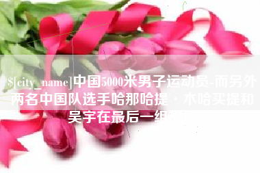 阜阳中国5000米男子运动员-而另外两名中国队选手哈那哈提·木哈买提和吴宇在最后一组出场